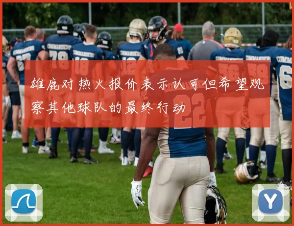 雄鹿对热火报价表示认可但希望观察其他球队的最终行动