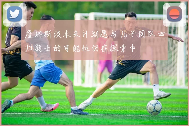 詹姆斯谈未来计划愿与儿子同队回归骑士的可能性仍在探索中