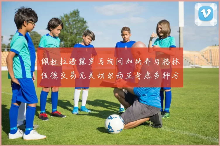 佩杜拉透露罗马询问加纳乔与格林伍德交易无关切尔西正考虑多种方案