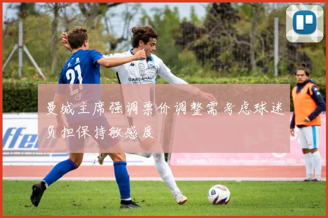 曼城主席强调票价调整需考虑球迷负担保持敏感度