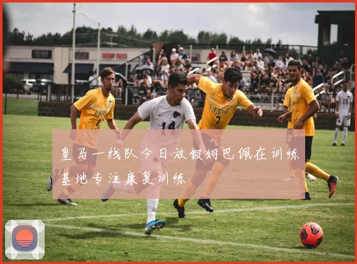 皇马一线队今日放假姆巴佩在训练基地专注康复训练