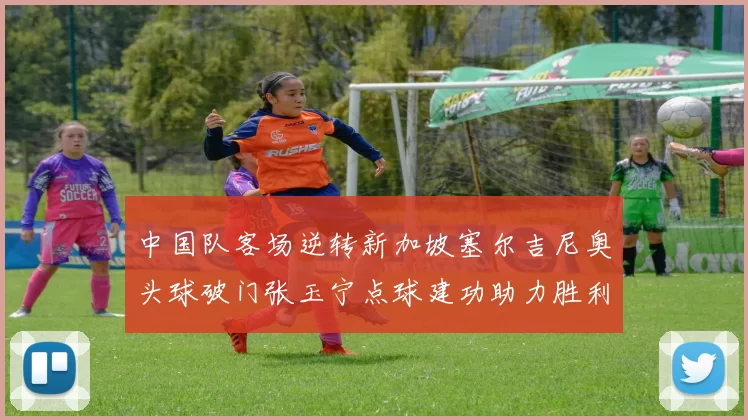 中国队客场逆转新加坡塞尔吉尼奥头球破门张玉宁点球建功助力胜利