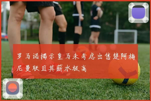 罗马诺揭示皇马未考虑出售楚阿梅尼曼联且其薪水极高