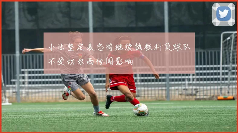 小法坚定表态将继续执教科莫球队不受切尔西传闻影响