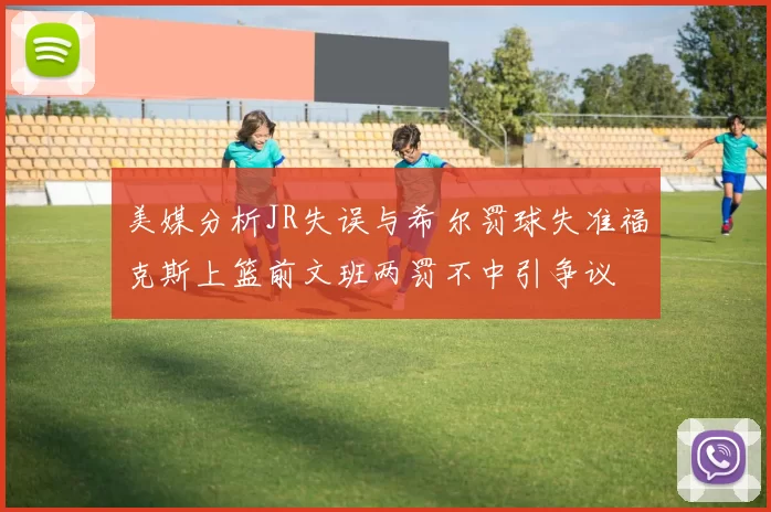 美媒分析JR失误与希尔罚球失准福克斯上篮前文班两罚不中引争议