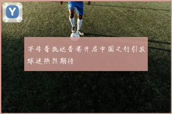 字母哥抵达香港开启中国之行引发球迷热烈期待