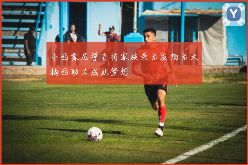 小西蒙尼誓言将家族荣光发扬光大梅西助力成就梦想