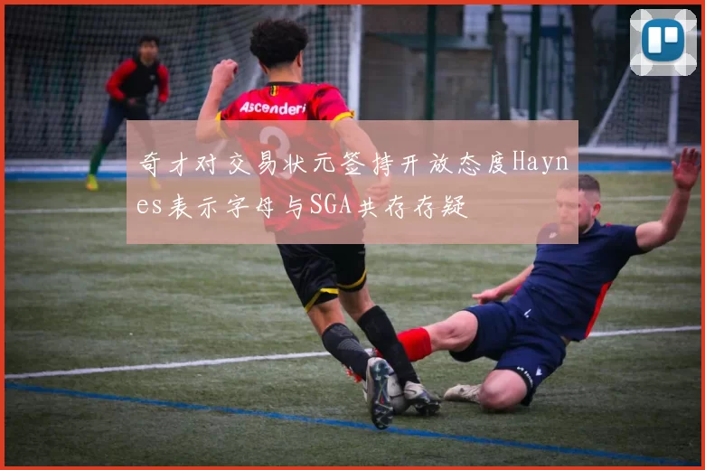 奇才对交易状元签持开放态度Haynes表示字母与SGA共存存疑