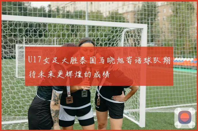 U17女足大胜泰国马晓旭寄语球队期待未来更辉煌的成绩