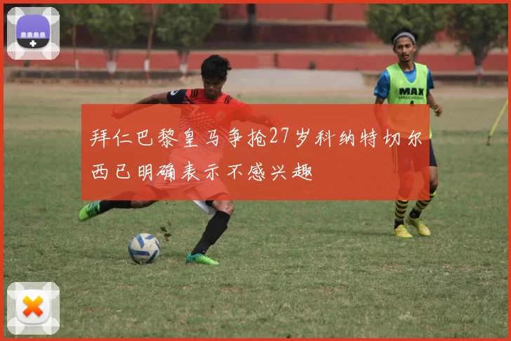 拜仁巴黎皇马争抢27岁科纳特切尔西已明确表示不感兴趣