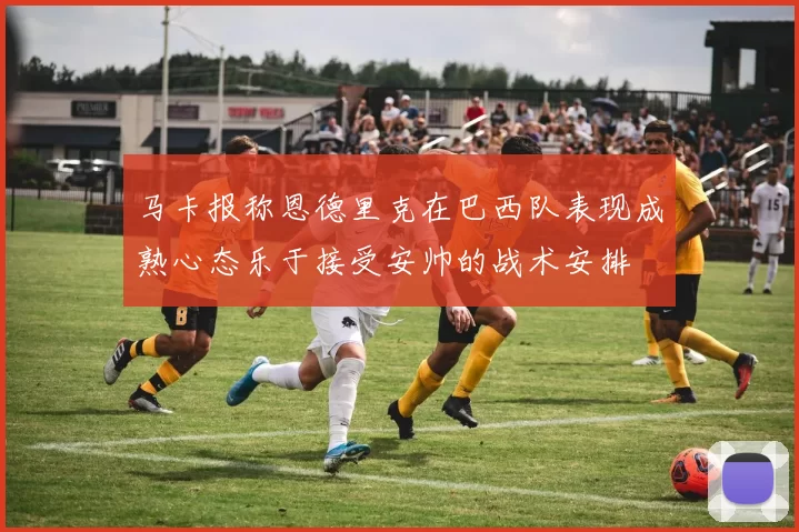 马卡报称恩德里克在巴西队表现成熟心态乐于接受安帅的战术安排