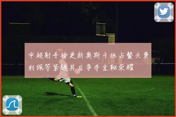 中超射手榜更新奥斯卡独占鳌头费利佩等紧随其后争夺金靴荣耀