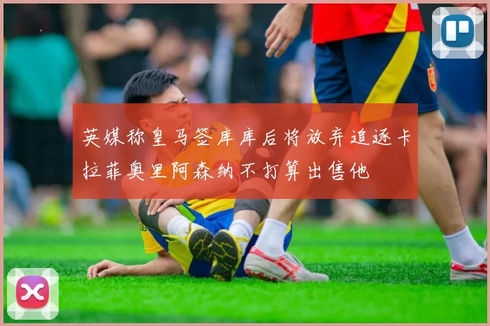英媒称皇马签库库后将放弃追逐卡拉菲奥里阿森纳不打算出售他