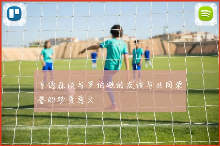 亨德森谈与罗伯逊的友谊与共同荣誉的珍贵意义