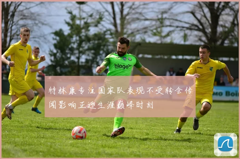特林康专注国家队表现不受转会传闻影响正迎生涯巅峰时刻