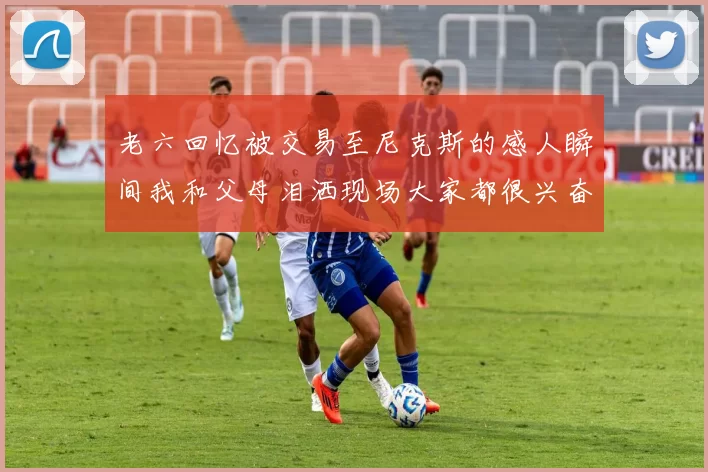 老六回忆被交易至尼克斯的感人瞬间我和父母泪洒现场大家都很兴奋