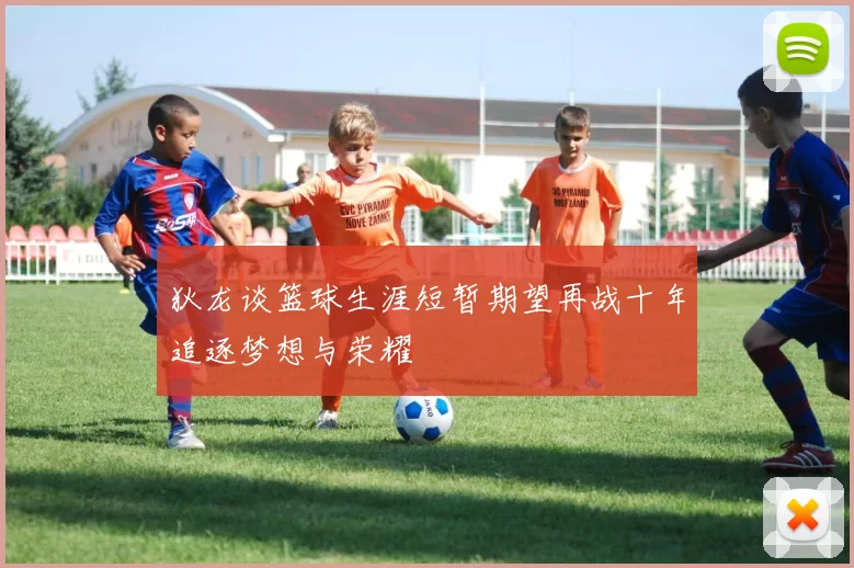 狄龙谈篮球生涯短暂期望再战十年追逐梦想与荣耀
