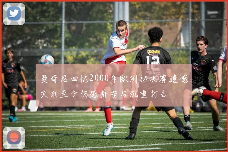 曼奇尼回忆2000年欧洲杯决赛遗憾失利至今仍感痛苦与沉重打击