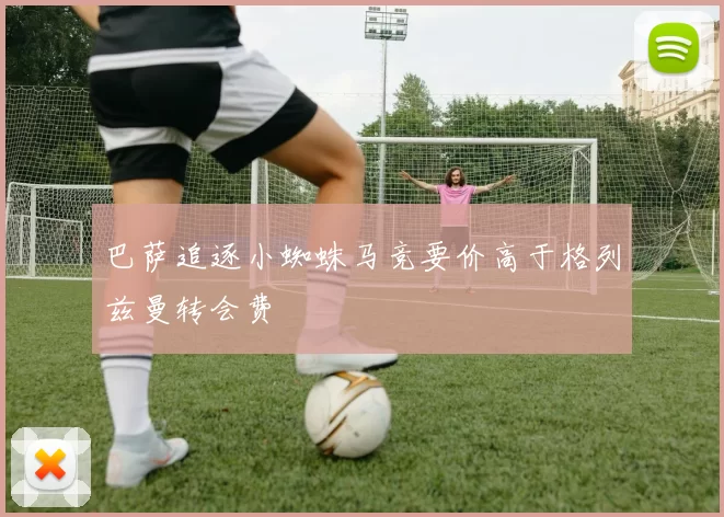 巴萨追逐小蜘蛛马竞要价高于格列兹曼转会费