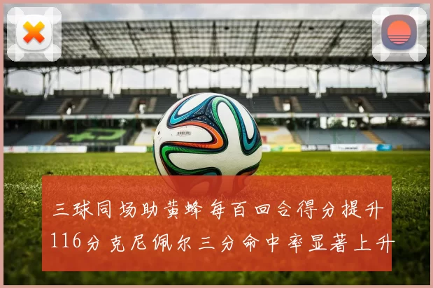 三球同场助黄蜂每百回合得分提升116分克尼佩尔三分命中率显著上升近10