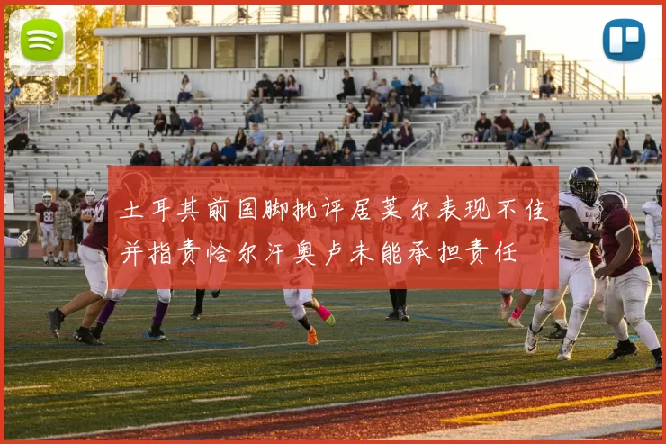 土耳其前国脚批评居莱尔表现不佳并指责恰尔汗奥卢未能承担责任